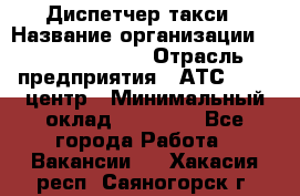 Диспетчер такси › Название организации ­ Ecolife taxi › Отрасль предприятия ­ АТС, call-центр › Минимальный оклад ­ 30 000 - Все города Работа » Вакансии   . Хакасия респ.,Саяногорск г.